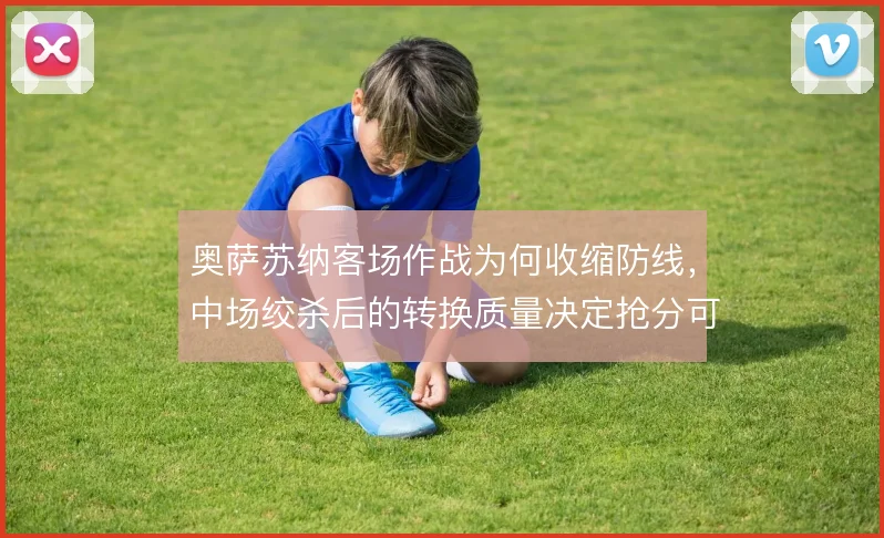 奥萨苏纳客场作战为何收缩防线，中场绞杀后的转换质量决定抢分可能