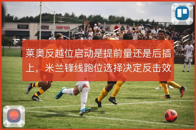 莱奥反越位启动是提前量还是后插上,米兰锋线跑位选择决定反击效率
