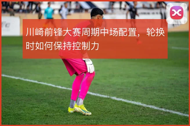 川崎前锋大赛周期中场配置,轮换时如何保持控制力