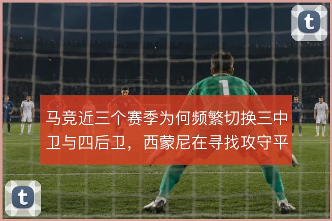 马竞近三个赛季为何频繁切换三中卫与四后卫,西蒙尼在寻找攻守平衡的答案
