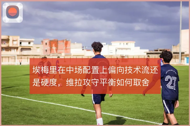 埃梅里在中场配置上偏向技术流还是硬度,维拉攻守平衡如何取舍