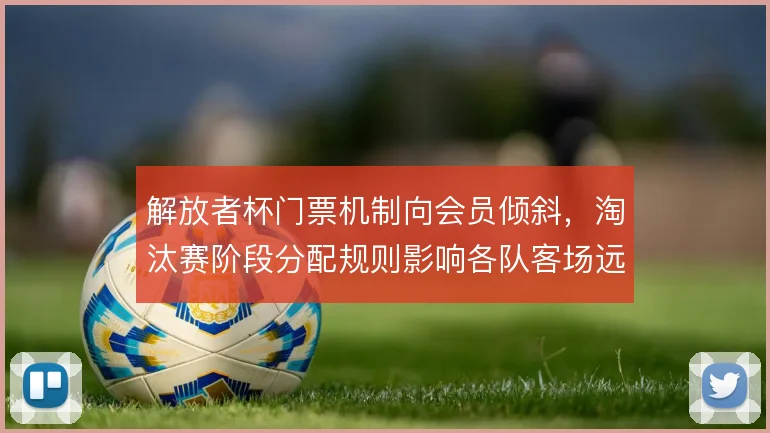 解放者杯门票机制向会员倾斜,淘汰赛阶段分配规则影响各队客场远征
