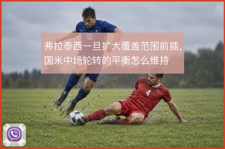 弗拉泰西一旦扩大覆盖范围前插,国米中场轮转的平衡怎么维持