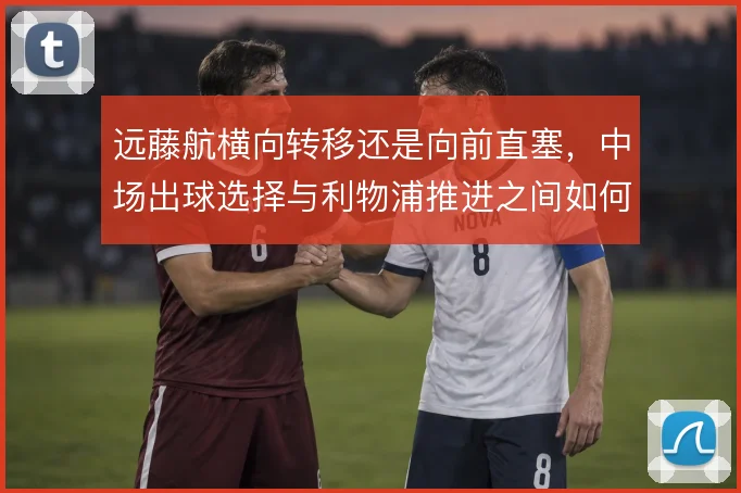 远藤航横向转移还是向前直塞,中场出球选择与利物浦推进之间如何取舍