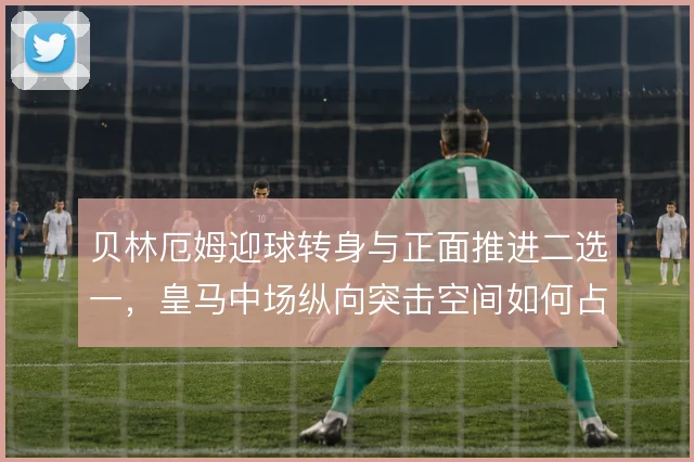 贝林厄姆迎球转身与正面推进二选一,皇马中场纵向突击空间如何占用更省