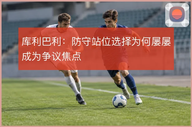 库利巴利:防守站位选择为何屡屡成为争议焦点