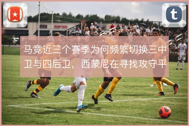 马竞近三个赛季为何频繁切换三中卫与四后卫，西蒙尼在寻找攻守平衡的答案