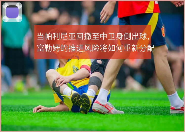 当帕利尼亚回撤至中卫身侧出球,富勒姆的推进风险将如何重新分配