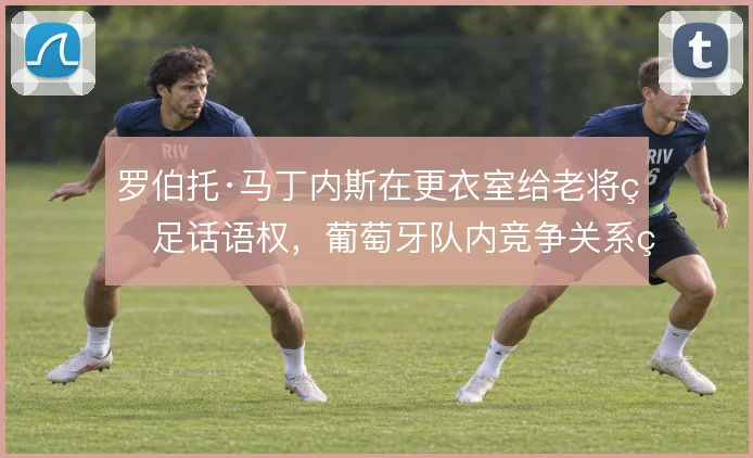 罗伯托·马丁内斯在更衣室给老将留足话语权，葡萄牙队内竞争关系由此稳住