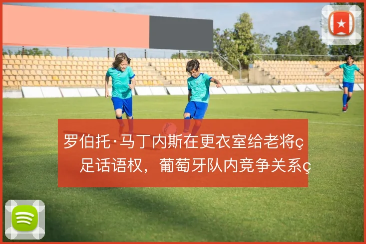 罗伯托·马丁内斯在更衣室给老将留足话语权,葡萄牙队内竞争关系由此稳住