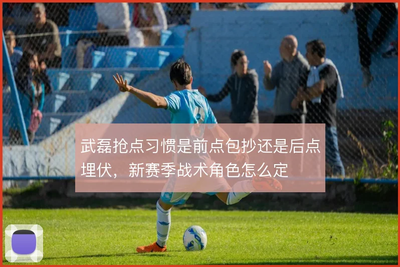 武磊抢点习惯是前点包抄还是后点埋伏，新赛季战术角色怎么定