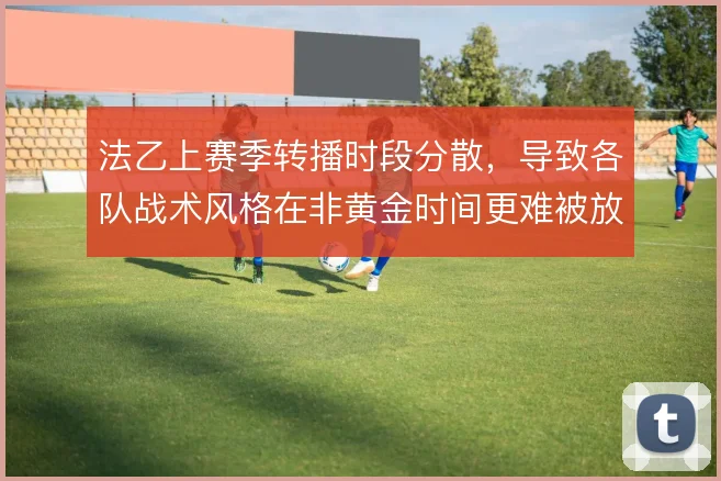 法乙上赛季转播时段分散，导致各队战术风格在非黄金时间更难被放大审视