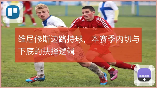 维尼修斯边路持球,本赛季内切与下底的抉择逻辑