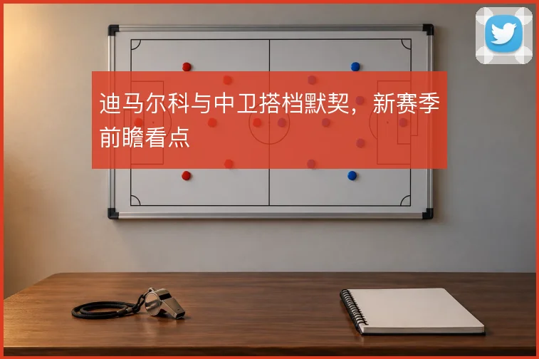 迪马尔科与中卫搭档默契,新赛季前瞻看点