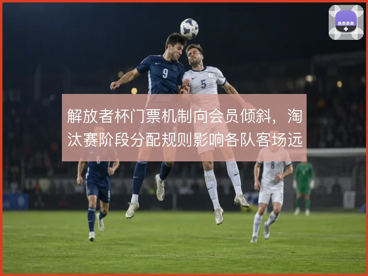解放者杯门票机制向会员倾斜，淘汰赛阶段分配规则影响各队客场远征