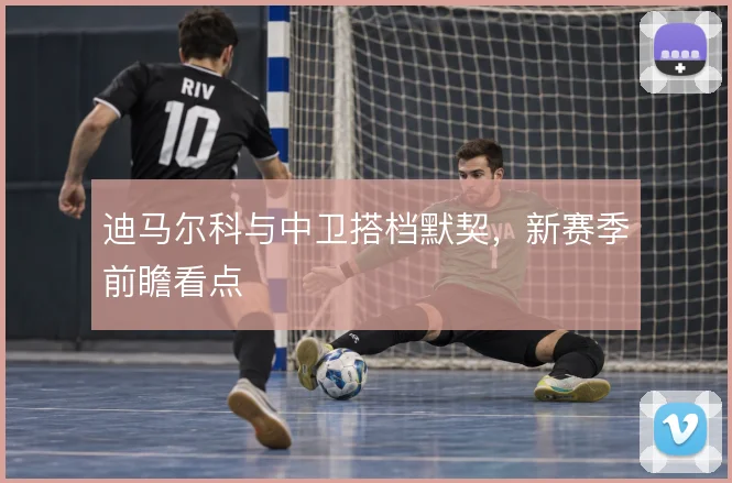 迪马尔科与中卫搭档默契,新赛季前瞻看点
